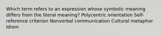 Which term refers to an expression whose symbolic meaning differs from the literal​ meaning? Polycentric orientation ​Self-reference criterion Nonverbal communication Cultural metaphor Idiom