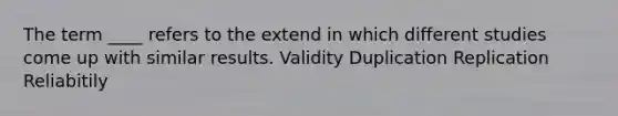 The term ____ refers to the extend in which different studies come up with similar results. Validity Duplication Replication Reliabitily