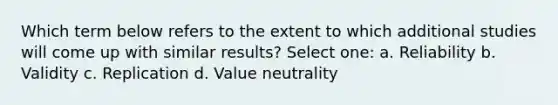 Which term below refers to the extent to which additional studies will come up with similar results? Select one: a. Reliability b. Validity c. Replication d. Value neutrality