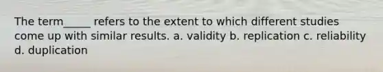 The term_____ refers to the extent to which different studies come up with similar results. a. validity b. replication c. reliability d. duplication