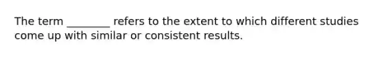 The term ________ refers to the extent to which different studies come up with similar or consistent results.