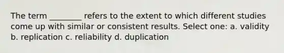 The term ________ refers to the extent to which different studies come up with similar or consistent results. Select one: a. validity b. replication c. reliability d. duplication