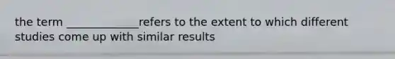 the term _____________refers to the extent to which different studies come up with similar results