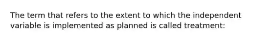 The term that refers to the extent to which the independent variable is implemented as planned is called treatment: