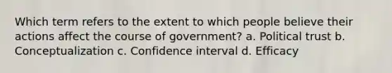 Which term refers to the extent to which people believe their actions affect the course of government? a. Political trust b. Conceptualization c. Confidence interval d. Efficacy