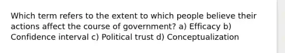 Which term refers to the extent to which people believe their actions affect the course of government? a) Efficacy b) Confidence interval c) Political trust d) Conceptualization