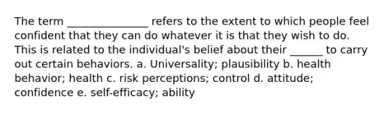 The term _______________ refers to the extent to which people feel confident that they can do whatever it is that they wish to do. This is related to the individual's belief about their ______ to carry out certain behaviors. a. Universality; plausibility b. health behavior; health c. risk perceptions; control d. attitude; confidence e. self-efficacy; ability