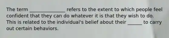 The term _______________ refers to the extent to which people feel confident that they can do whatever it is that they wish to do. This is related to the individual's belief about their ______ to carry out certain behaviors.