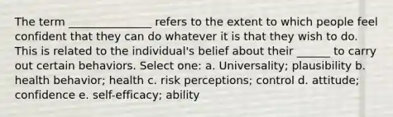 The term _______________ refers to the extent to which people feel confident that they can do whatever it is that they wish to do. This is related to the individual's belief about their ______ to carry out certain behaviors. Select one: a. Universality; plausibility b. health behavior; health c. risk perceptions; control d. attitude; confidence e. self-efficacy; ability