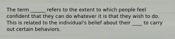 The term ______ refers to the extent to which people feel confident that they can do whatever it is that they wish to do. This is related to the individual's belief about their ____ to carry out certain behaviors.