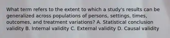 What term refers to the extent to which a study's results can be generalized across populations of persons, settings, times, outcomes, and treatment variations? A. Statistical conclusion validity B. Internal validity C. External validity D. Causal validity