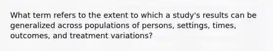 What term refers to the extent to which a study's results can be generalized across populations of persons, settings, times, outcomes, and treatment variations?