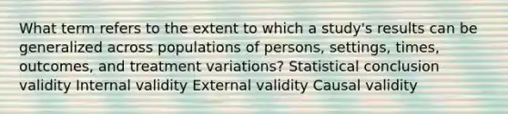 What term refers to the extent to which a study's results can be generalized across populations of persons, settings, times, outcomes, and treatment variations? Statistical conclusion validity Internal validity External validity Causal validity