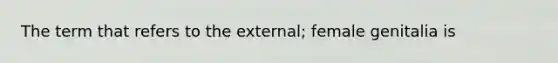 The term that refers to the external; female genitalia is