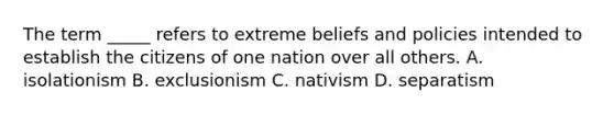 The term _____ refers to extreme beliefs and policies intended to establish the citizens of one nation over all others. A. isolationism B. exclusionism C. nativism D. separatism