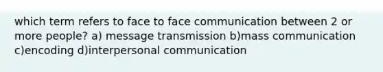 which term refers to face to face communication between 2 or more people? a) message transmission b)mass communication c)encoding d)interpersonal communication