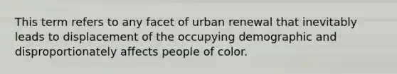 This term refers to any facet of urban renewal that inevitably leads to displacement of the occupying demographic and disproportionately affects people of color.