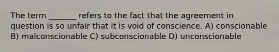 The term _______ refers to the fact that the agreement in question is so unfair that it is void of conscience. A) conscionable B) malconscionable C) subconscionable D) unconscionable