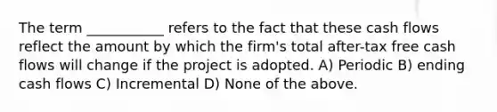 The term ___________ refers to the fact that these cash flows reflect the amount by which the firm's total after-tax free cash flows will change if the project is adopted. A) Periodic B) ending cash flows C) Incremental D) None of the above.