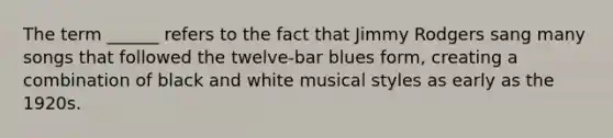 The term ______ refers to the fact that Jimmy Rodgers sang many songs that followed the twelve-bar blues form, creating a combination of black and white musical styles as early as the 1920s.