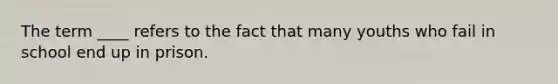 The term ____ refers to the fact that many youths who fail in school end up in prison.