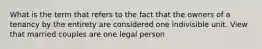 What is the term that refers to the fact that the owners of a tenancy by the entirety are considered one indivisible unit. View that married couples are one legal person