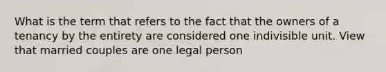 What is the term that refers to the fact that the owners of a tenancy by the entirety are considered one indivisible unit. View that married couples are one legal person