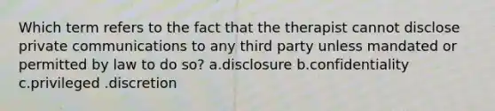 Which term refers to the fact that the therapist cannot disclose private communications to any third party unless mandated or permitted by law to do so? a.disclosure b.confidentiality c.privileged .discretion