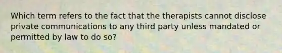 Which term refers to the fact that the therapists cannot disclose private communications to any third party unless mandated or permitted by law to do so?