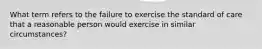 What term refers to the failure to exercise the standard of care that a reasonable person would exercise in similar circumstances?