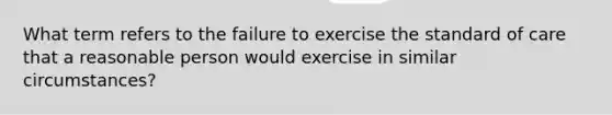 What term refers to the failure to exercise the standard of care that a reasonable person would exercise in similar circumstances?