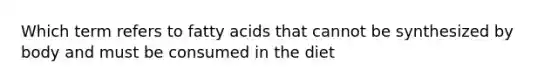 Which term refers to fatty acids that cannot be synthesized by body and must be consumed in the diet