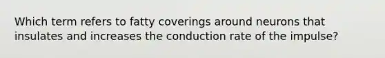 Which term refers to fatty coverings around neurons that insulates and increases the conduction rate of the impulse?