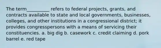 The term__________ refers to federal projects, grants, and contracts available to state and local governments, businesses, colleges, and other institutions in a congressional district; it provides congresspersons with a means of servicing their constituencies. a. big dig b. casework c. credit claiming d. pork barrel e. red tape