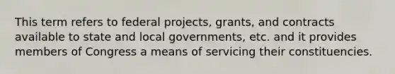 This term refers to federal projects, grants, and contracts available to state and local governments, etc. and it provides members of Congress a means of servicing their constituencies.