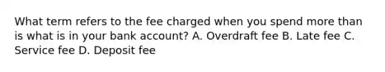 What term refers to the fee charged when you spend more than is what is in your bank account? A. Overdraft fee B. Late fee C. Service fee D. Deposit fee