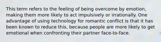 This term refers to the feeling of being overcome by emotion, making them more likely to act impulsively or irrationally. One advantage of using technology for romantic conflict is that it has been known to reduce this, because people are more likely to get emotional when confronting their partner face-to-face.