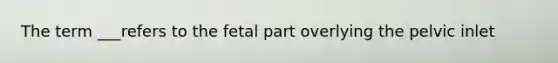 The term ___refers to the fetal part overlying the pelvic inlet