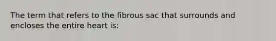 The term that refers to the fibrous sac that surrounds and encloses the entire heart is: