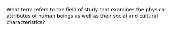 What term refers to the field of study that examines the physical attributes of human beings as well as their social and cultural characteristics?