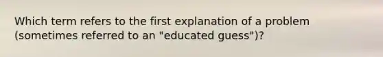 Which term refers to the first explanation of a problem (sometimes referred to an "educated guess")?