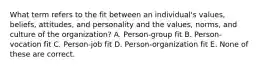 What term refers to the fit between an individual's values, beliefs, attitudes, and personality and the values, norms, and culture of the organization? A. Person-group fit B. Person-vocation fit C. Person-job fit D. Person-organization fit E. None of these are correct.