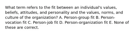 What term refers to the fit between an individual's values, beliefs, attitudes, and personality and the values, norms, and culture of the organization? A. Person-group fit B. Person-vocation fit C. Person-job fit D. Person-organization fit E. None of these are correct.