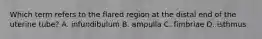Which term refers to the flared region at the distal end of the uterine tube? A. infundibulum B. ampulla C. fimbriae D. isthmus