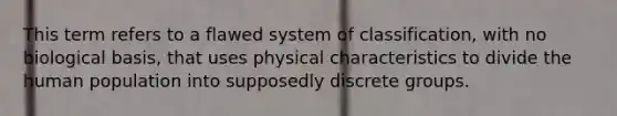 This term refers to a flawed system of classification, with no biological basis, that uses physical characteristics to divide the human population into supposedly discrete groups.