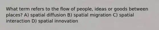 What term refers to the flow of people, ideas or goods between places? A) spatial diffusion B) spatial migration C) spatial interaction D) spatial innovation