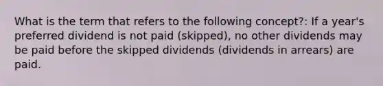 What is the term that refers to the following concept?: If a year's preferred dividend is not paid (skipped), no other dividends may be paid before the skipped dividends (dividends in arrears) are paid.