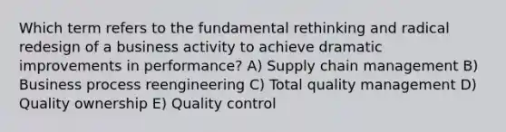 Which term refers to the fundamental rethinking and radical redesign of a business activity to achieve dramatic improvements in performance? A) Supply chain management B) Business process reengineering C) Total quality management D) Quality ownership E) Quality control