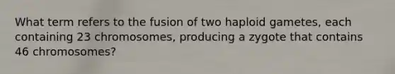 What term refers to the fusion of two haploid gametes, each containing 23 chromosomes, producing a zygote that contains 46 chromosomes?