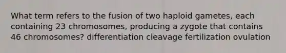 What term refers to the fusion of two haploid gametes, each containing 23 chromosomes, producing a zygote that contains 46 chromosomes? differentiation cleavage fertilization ovulation